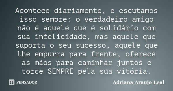 Acontece diariamente, e escutamos isso sempre: o verdadeiro amigo não é aquele que é solidário com sua infelicidade, mas aquele que suporta o seu sucesso, aquel... Frase de Adriana Araujo Leal.