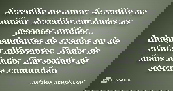 Acredito no amor. Acredito na união. Acredito em todas as pessoas unidas... Independentes de credos ou de etnias diferentes. Todas de mãos dadas. Em estado de e... Frase de Adriana Araujo Leal.
