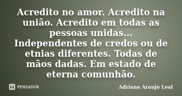 Acredito no amor. Acredito na união. Acredito em todas as pessoas unidas... Independentes de credos ou de etnias diferentes. Todas de mãos dadas. Em estado de e... Frase de Adriana Araujo Leal.