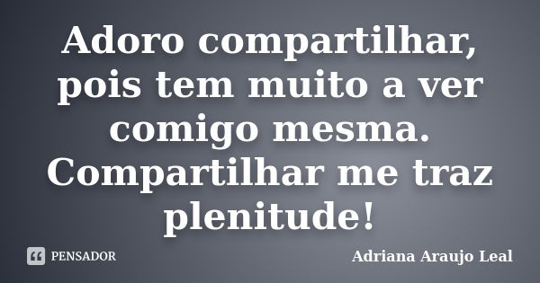 Adoro compartilhar, pois tem muito a ver comigo mesma. Compartilhar me traz plenitude!... Frase de Adriana Araujo Leal.