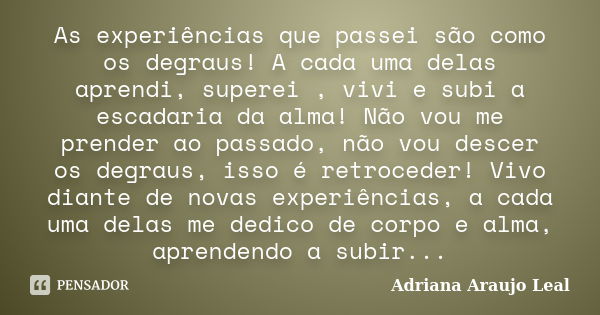 As experiências que passei são como os degraus! A cada uma delas aprendi, superei , vivi e subi a escadaria da alma! Não vou me prender ao passado, não vou desc... Frase de Adriana Araujo Leal.