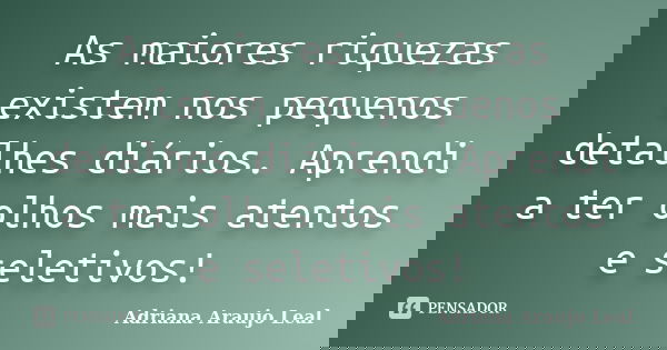 As maiores riquezas existem nos pequenos detalhes diários. Aprendi a ter olhos mais atentos e seletivos!... Frase de Adriana Araujo Leal.