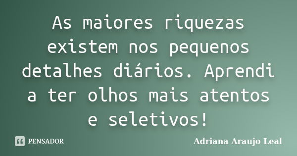 As maiores riquezas existem nos pequenos detalhes diários. Aprendi a ter olhos mais atentos e seletivos!... Frase de Adriana Araujo Leal.