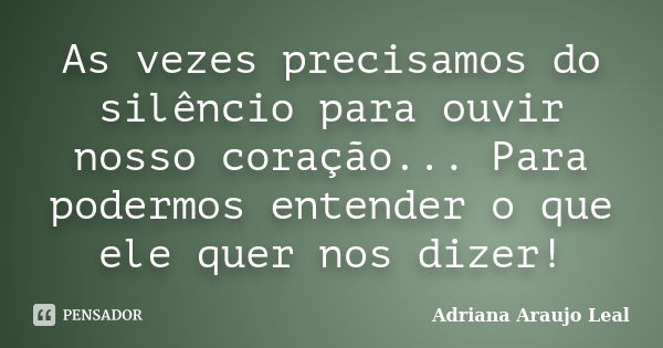 As vezes precisamos do silêncio para ouvir nosso coração... Para podermos entender o que ele quer nos dizer!... Frase de Adriana Araujo Leal.