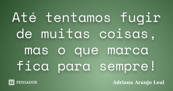 Até tentamos fugir de muitas coisas, mas o que marca fica para sempre!... Frase de Adriana Araujo Leal.