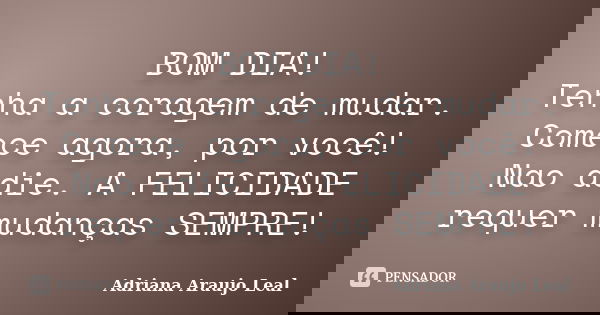 BOM DIA! Tenha a coragem de mudar. Comece agora, por você! Nao adie. A FELICIDADE requer mudanças SEMPRE!... Frase de Adriana Araujo Leal.
