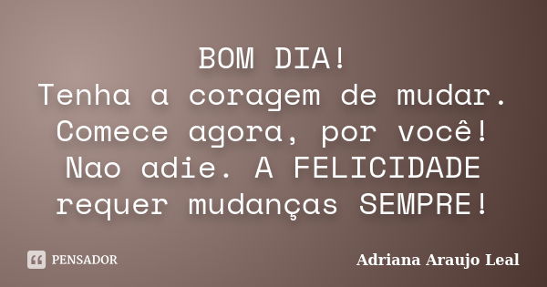 BOM DIA! Tenha a coragem de mudar. Comece agora, por você! Nao adie. A FELICIDADE requer mudanças SEMPRE!... Frase de Adriana Araujo Leal.