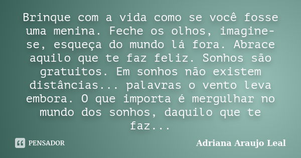 Brinque com a vida como se você fosse uma menina. Feche os olhos, imagine-se, esqueça do mundo lá fora. Abrace aquilo que te faz feliz. Sonhos são gratuitos. Em... Frase de Adriana Araujo Leal.