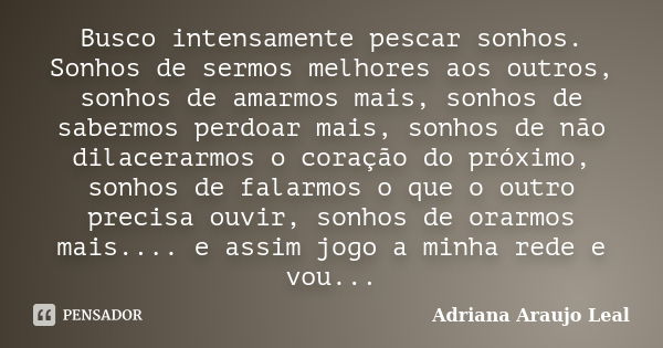 Busco intensamente pescar sonhos. Sonhos de sermos melhores aos outros, sonhos de amarmos mais, sonhos de sabermos perdoar mais, sonhos de não dilacerarmos o co... Frase de Adriana Araujo Leal.