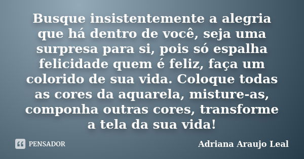 Busque insistentemente a alegria que há dentro de você, seja uma surpresa para si, pois só espalha felicidade quem é feliz, faça um colorido de sua vida. Coloqu... Frase de Adriana Araujo Leal.