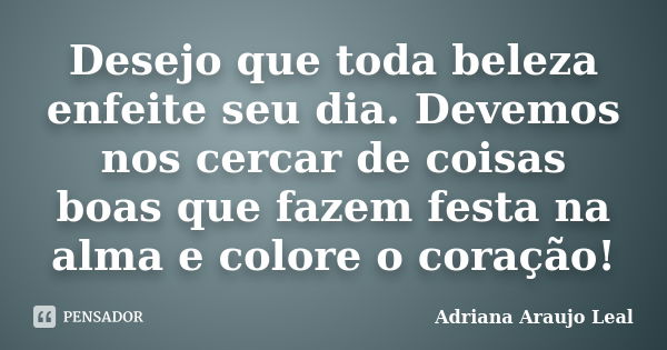 Desejo que toda beleza enfeite seu dia. Devemos nos cercar de coisas boas que fazem festa na alma e colore o coração!... Frase de Adriana Araujo leal.