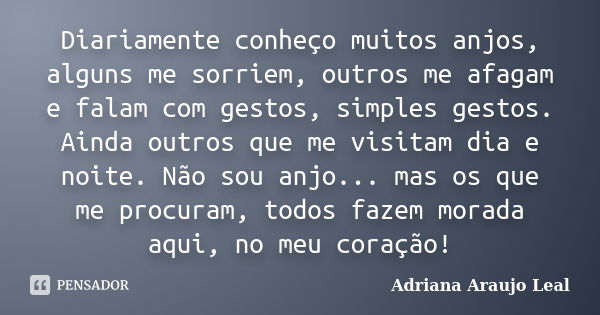 Diariamente conheço muitos anjos, alguns me sorriem, outros me afagam e falam com gestos, simples gestos. Ainda outros que me visitam dia e noite. Não sou anjo.... Frase de Adriana Araujo Leal.