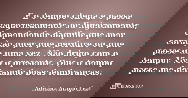 E o tempo chega e passa vagarosamente ou ligeiramente, dependendo daquilo que meu coração quer que perdure ou que passe de uma vez. Não brigo com o tempo. Vivo ... Frase de Adriana Araujo Leal.