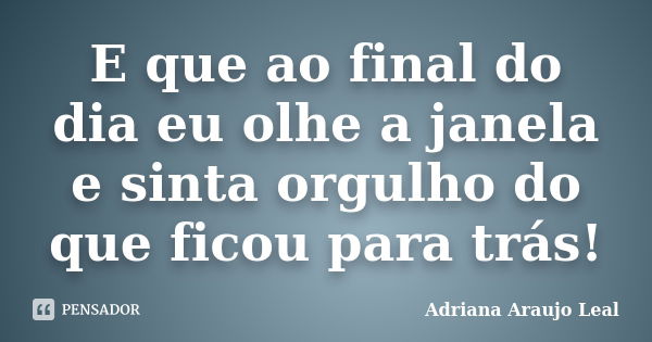 E que ao final do dia eu olhe a janela e sinta orgulho do que ficou para trás!... Frase de Adriana Araujo Leal.