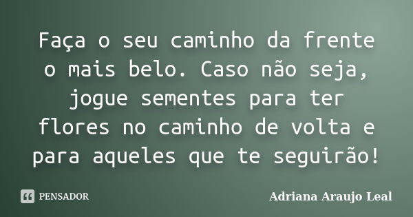 Faça o seu caminho da frente o mais belo. Caso não seja, jogue sementes para ter flores no caminho de volta e para aqueles que te seguirão!... Frase de Adriana Araujo Leal.