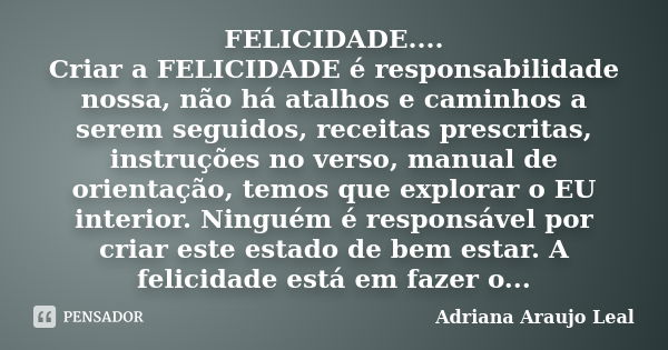 FELICIDADE.... Criar a FELICIDADE é responsabilidade nossa, não há atalhos e caminhos a serem seguidos, receitas prescritas, instruções no verso, manual de orie... Frase de Adriana Araujo Leal.