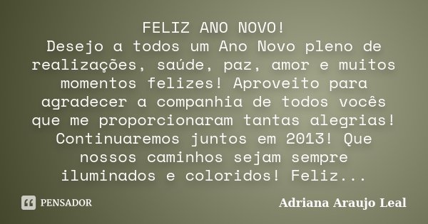 FELIZ ANO NOVO! Desejo a todos um Ano Novo pleno de realizações, saúde, paz, amor e muitos momentos felizes! Aproveito para agradecer a companhia de todos vocês... Frase de Adriana Araujo Leal.