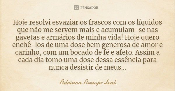 Hoje resolvi esvaziar os frascos com os líquidos que não me servem mais e acumulam-se nas gavetas e armários de minha vida! Hoje quero enchê-los de uma dose bem... Frase de Adriana Araujo Leal.