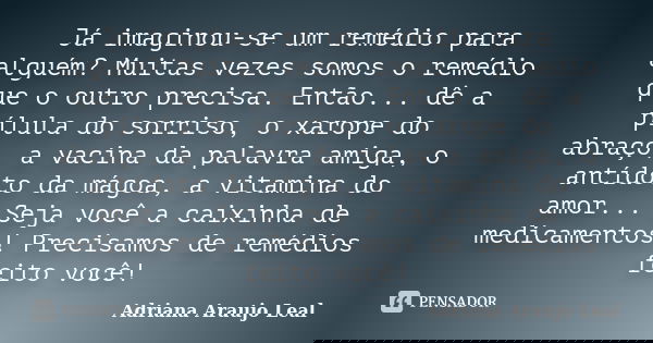 Já imaginou-se um remédio para alguém? Muitas vezes somos o remédio que o outro precisa. Então... dê a pílula do sorriso, o xarope do abraço, a vacina da palavr... Frase de Adriana Araujo Leal.