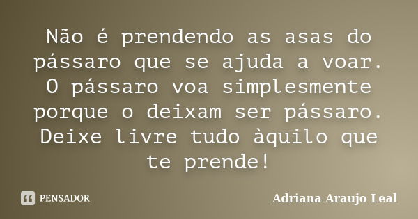 Não é prendendo as asas do pássaro que se ajuda a voar. O pássaro voa simplesmente porque o deixam ser pássaro. Deixe livre tudo àquilo que te prende!... Frase de Adriana Araujo Leal.