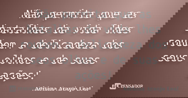 Não permita que as batalhas da vida lhes roubem a delicadeza dos seus olhos e de suas ações!... Frase de Adriana Araujo leal.