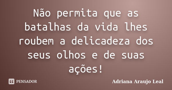 Não permita que as batalhas da vida lhes roubem a delicadeza dos seus olhos e de suas ações!... Frase de Adriana Araujo leal.