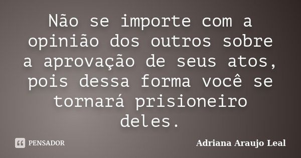 Não se importe com a opinião dos outros sobre a aprovação de seus atos, pois dessa forma você se tornará prisioneiro deles.... Frase de Adriana Araujo Leal.