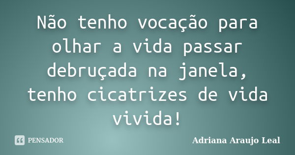 Não tenho vocação para olhar a vida passar debruçada na janela, tenho cicatrizes de vida vivida!... Frase de Adriana Araujo Leal.