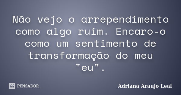 Não vejo o arrependimento como algo ruim. Encaro-o como um sentimento de transformação do meu "eu".... Frase de Adriana Araujo Leal.