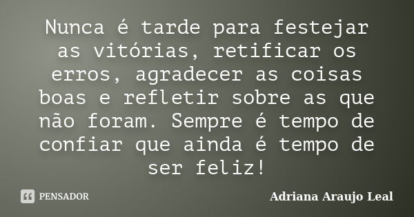 Nunca é tarde para festejar as vitórias, retificar os erros, agradecer as coisas boas e refletir sobre as que não foram. Sempre é tempo de confiar que ainda é t... Frase de Adriana Araujo Leal.