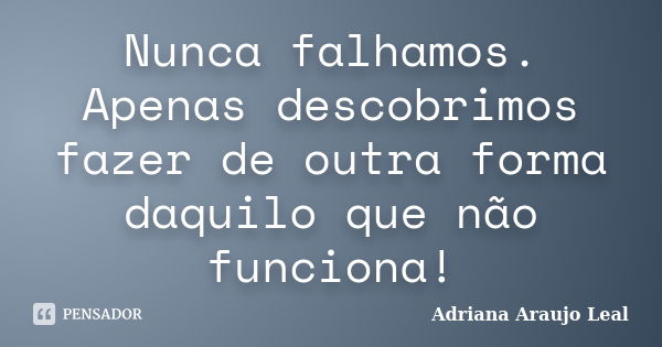 Nunca falhamos. Apenas descobrimos fazer de outra forma daquilo que não funciona!... Frase de Adriana Araujo Leal.