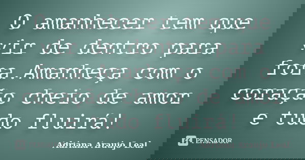 O amanhecer tem que vir de dentro para fora.Amanheça com o coração cheio de amor e tudo fluirá!... Frase de Adriana Araujo Leal.