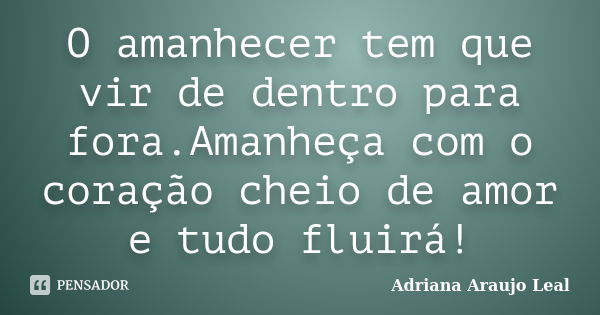 O amanhecer tem que vir de dentro para fora.Amanheça com o coração cheio de amor e tudo fluirá!... Frase de Adriana Araujo Leal.