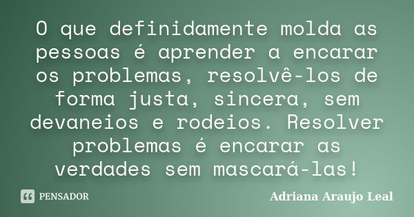 O que definidamente molda as pessoas é aprender a encarar os problemas, resolvê-los de forma justa, sincera, sem devaneios e rodeios. Resolver problemas é encar... Frase de Adriana Araujo Leal.