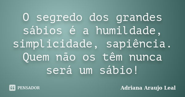 O segredo dos grandes sábios é a humildade, simplicidade, sapiência. Quem não os têm nunca será um sábio!... Frase de Adriana Araujo Leal.