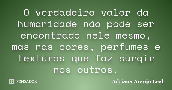 O verdadeiro valor da humanidade não pode ser encontrado nele mesmo, mas nas cores, perfumes e texturas que faz surgir nos outros.... Frase de Adriana Araujo Leal.