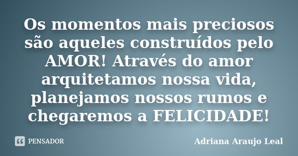 Os momentos mais preciosos são aqueles construídos pelo AMOR! Através do amor arquitetamos nossa vida, planejamos nossos rumos e chegaremos a FELICIDADE!... Frase de Adriana Araujo Leal.