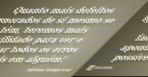 Quanto mais defeitos ignorados de si mesmo se têm, teremos mais facilidade para ver e apontar todos os erros possíveis em alguém!... Frase de Adriana Araujo Leal.