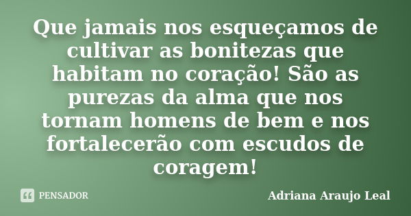 Que jamais nos esqueçamos de cultivar as bonitezas que habitam no coração! São as purezas da alma que nos tornam homens de bem e nos fortalecerão com escudos de... Frase de Adriana Araujo Leal.