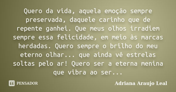 Quero da vida, aquela emoção sempre preservada, daquele carinho que de repente ganhei. Que meus olhos irradiem sempre essa felicidade, em meio às marcas herdada... Frase de Adriana Araujo Leal.