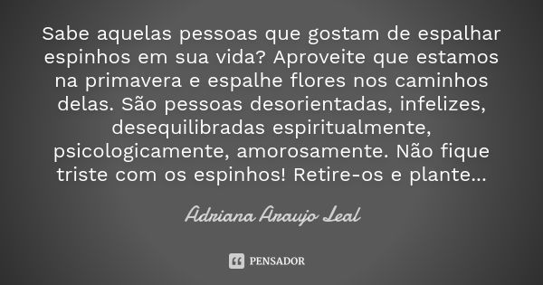 Sabe aquelas pessoas que gostam de espalhar espinhos em sua vida? Aproveite que estamos na primavera e espalhe flores nos caminhos delas. São pessoas desorienta... Frase de Adriana Araujo Leal.