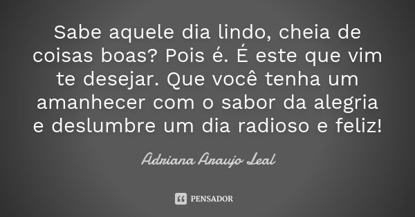 Sabe aquele dia lindo, cheia de coisas boas? Pois é. É este que vim te desejar. Que você tenha um amanhecer com o sabor da alegria e deslumbre um dia radioso e ... Frase de Adriana Araujo Leal.