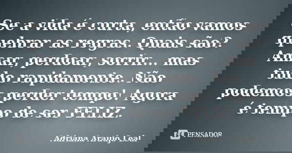 Se a vida é curta, então vamos quebrar as regras. Quais são? Amar, perdoar, sorrir... mas tudo rapidamente. Não podemos perder tempo! Agora é tempo de ser FELIZ... Frase de Adriana Araujo Leal.