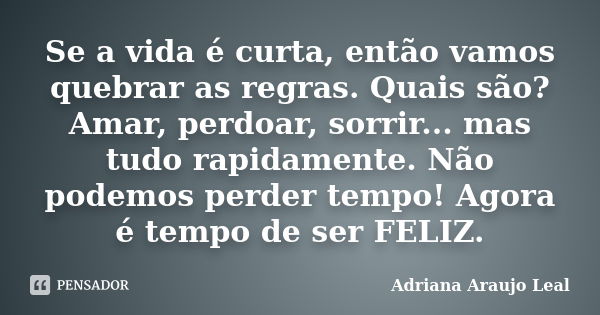 Se a vida é curta, então vamos quebrar as regras. Quais são? Amar, perdoar, sorrir... mas tudo rapidamente. Não podemos perder tempo! Agora é tempo de ser FELIZ... Frase de Adriana Araujo Leal.