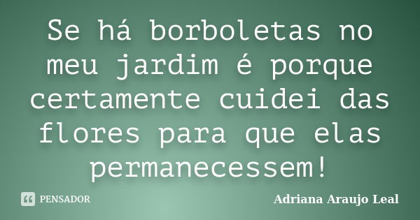 Se há borboletas no meu jardim é porque certamente cuidei das flores para que elas permanecessem!... Frase de Adriana Araujo Leal.