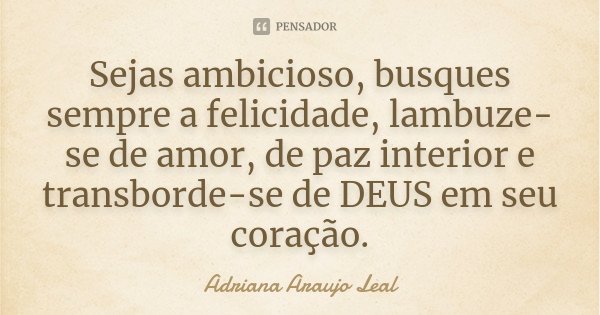 Sejas ambicioso, busques sempre a felicidade, lambuze-se de amor, de paz interior e transborde-se de DEUS em seu coração.... Frase de Adriana Araujo Leal.