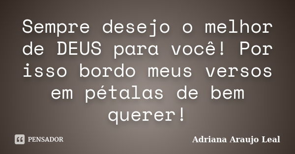 Sempre desejo o melhor de DEUS para você! Por isso bordo meus versos em pétalas de bem querer!... Frase de Adriana Araujo Leal.