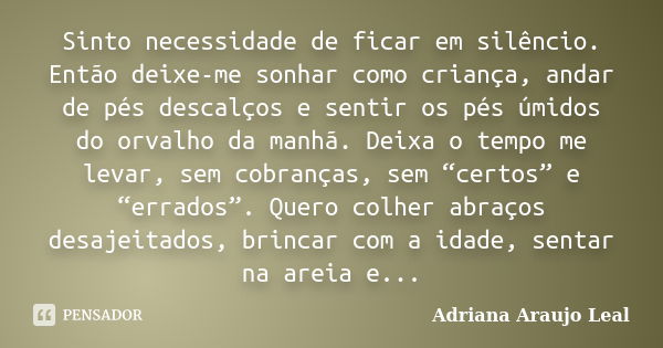 Sinto necessidade de ficar em silêncio. Então deixe-me sonhar como criança, andar de pés descalços e sentir os pés úmidos do orvalho da manhã. Deixa o tempo me ... Frase de Adriana Araujo leal.