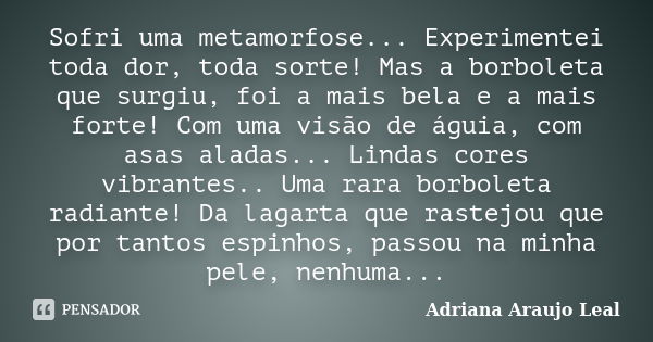 Sofri uma metamorfose... Experimentei toda dor, toda sorte! Mas a borboleta que surgiu, foi a mais bela e a mais forte! Com uma visão de águia, com asas aladas.... Frase de Adriana Araujo Leal.