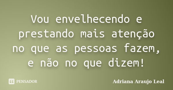 Vou envelhecendo e prestando mais atenção no que as pessoas fazem, e não no que dizem!... Frase de Adriana Araujo Leal.